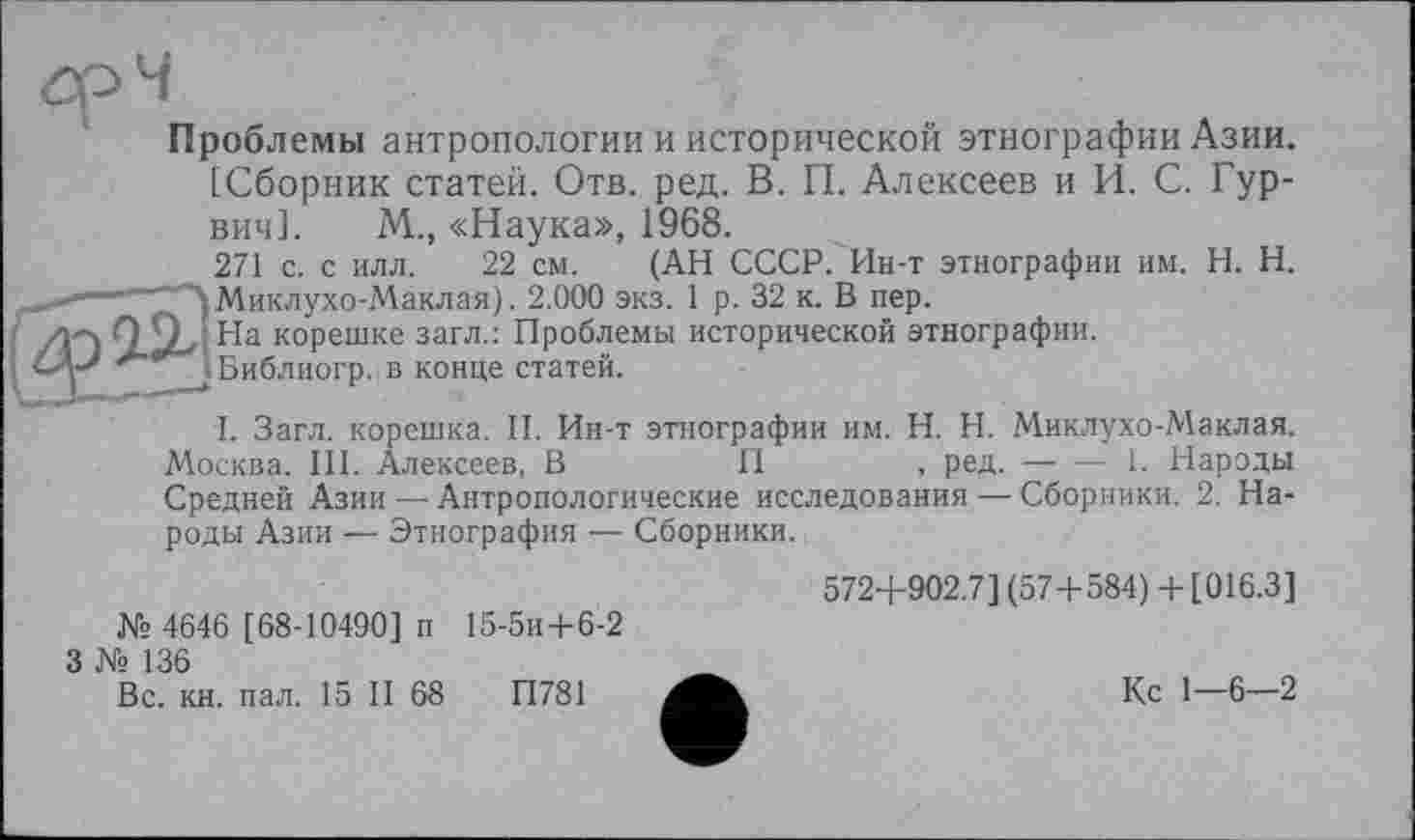 ﻿Проблемы антропологии и исторической этнографии Азии.
[Сборник статей. Отв. ред. В. П. Алексеев и И. С. Гур-вич]. М., «Наука», 1968.
271 с. с илл. 22 см. (АН СССР. Ин-т этнографии им. H. Н. Миклухо-Маклая). 2.000 экз. 1 р. 32 к. В пер.
А ; На корешке загл.: Проблемы исторической этнографии.
I Библиогр. в конце статей.
I. Загл. корешка. II. Ин-т этнографии им. H. Н. Миклухо-Маклая. Москва. III. Алексеев, В	II	, ред.----1. Народы
Средней Азии — Антропологические исследования — Сборники. 2. Народы Азии — Этнография — Сборники.
572+902.7] (57+584) + [016.3]
№ 4646 [ 68-10490] п 15-5и+6-2
3 № 136
Вс. кн. пал. 15 II 68	П781
Кс 1—6—2